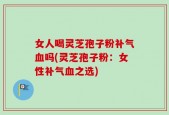 女人喝灵芝孢子粉补气血吗(灵芝孢子粉：女性补气血之选)
