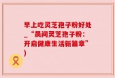 早上吃灵芝孢子粉好处_“晨间灵芝孢子粉：开启健康生活新篇章”)