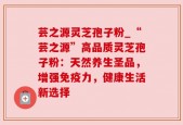 芸之源灵芝孢子粉_“芸之源”高品质灵芝孢子粉：天然养生圣品，增强免疫力，健康生活新选择