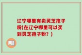 辽宁哪里有卖灵芝孢子粉(在辽宁哪里可以买到灵芝孢子粉？)