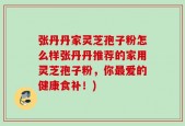 张丹丹家灵芝孢子粉怎么样张丹丹推荐的家用灵芝孢子粉，你最爱的健康食补！)