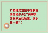 广药牌灵芝孢子油软胶囊价格多少(广药牌灵芝孢子油软胶囊，多少钱一瓶？)