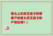 雷允上的灵芝孢子粉哪里产的雷允灵芝孢子粉产地在哪？)