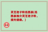 灵芝孢子粉岳西县(岳西县推介灵芝孢子粉，提升健康。)