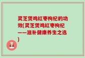 灵芝煲鸡红枣枸杞的功效(灵芝煲鸡红枣枸杞——滋补健康养生之选)