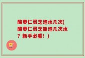 酸枣仁灵芝泡水几次(酸枣仁灵芝能泡几次水？新手必看！)