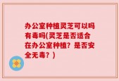 办公室种植灵芝可以吗有毒吗(灵芝是否适合在办公室种植？是否安全无毒？)