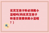 买灵芝孢子粉必须戴小蓝帽吗(购买灵芝孢子粉是否需要佩戴小蓝帽？)