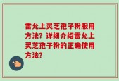 雷允上灵芝孢子粉服用方法？详细介绍雷允上灵芝孢子粉的正确使用方法？