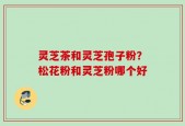 灵芝茶和灵芝孢子粉？松花粉和灵芝粉哪个好
