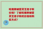 旺隆牌破壁灵芝孢子粉价钱？了解旺隆牌破壁灵芝孢子粉的价格和购买方式？
