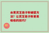 水煮灵芝孢子粉破壁方法？让灵芝孢子粉更易吸收的技巧？
