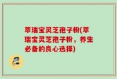 萃瑞宝灵芝孢子粉(萃瑞宝灵芝孢子粉，养生必备的良心选择)