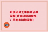 叶仙研灵芝羊胎素润颜凝脂(叶仙研制润肤品：羊胎素润颜凝脂)