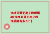 徐林芬灵芝孢子粉保质期(徐林芬灵芝孢子粉保质期有多长？)