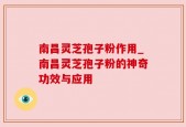 南昌灵芝孢子粉作用_南昌灵芝孢子粉的神奇功效与应用