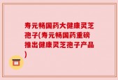 寿元畅国药大健康灵芝孢子(寿元畅国药重磅推出健康灵芝孢子产品)