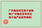 广药集团灵芝孢子油视频(广药集团发布灵芝孢子油产品宣传视频)