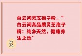白云间灵芝孢子粉_“白云间高品质灵芝孢子粉：纯净天然，健康养生之选”