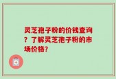灵芝孢子粉的价钱查询？了解灵芝孢子粉的市场价格？