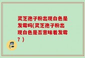 灵芝孢子粉出现白色是发霉吗(灵芝孢子粉出现白色是否意味着发霉？)