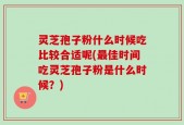 灵芝孢子粉什么时候吃比较合适呢(最佳时间吃灵芝孢子粉是什么时候？)