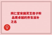 同仁堂安国灵芝孢子粉 品质卓越的养生滋补之选