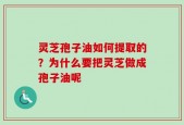 灵芝孢子油如何提取的？为什么要把灵芝做成孢子油呢