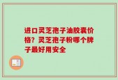进口灵芝孢子油胶囊价格？灵芝孢子粉哪个牌子最好用安全