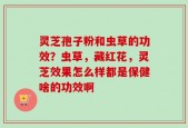 灵芝孢子粉和虫草的功效？虫草，藏红花，灵芝效果怎么样都是保健啥的功效啊