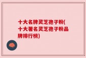 十大名牌灵芝孢子粉(十大著名灵芝孢子粉品牌排行榜)