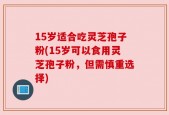 15岁适合吃灵芝孢子粉(15岁可以食用灵芝孢子粉，但需慎重选择)