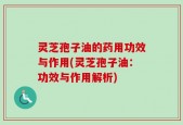灵芝孢子油的药用功效与作用(灵芝孢子油：功效与作用解析)