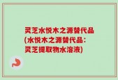 灵芝水悦木之源替代品(水悦木之源替代品：灵芝提取物水溶液)