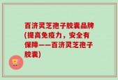 百济灵芝孢子胶囊品牌(提高免疫力，安全有保障——百济灵芝孢子胶囊)