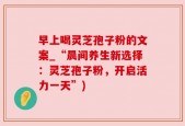 早上喝灵芝孢子粉的文案_“晨间养生新选择：灵芝孢子粉，开启活力一天”)