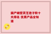 国产破壁灵芝孢子粉十大排名 优质产品全知道