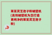 莱芜灵芝孢子粉破壁机(高效破壁机为您打造更纯净的莱芜灵芝孢子粉)