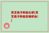 灵芝孢子粉能化瘀(灵芝孢子粉能舒缓瘀血！)