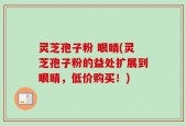 灵芝孢子粉 眼睛(灵芝孢子粉的益处扩展到眼睛，低价购买！)