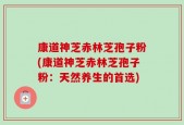 康道神芝赤林芝孢子粉(康道神芝赤林芝孢子粉：天然养生的首选)