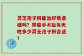 灵芝孢子粉能治好焦虑症吗？胃癌手术后每天吃多少灵芝孢子粉合适？