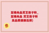 至臻尚品灵芝孢子粉_至臻尚品 灵芝孢子粉 高品质健康选择)
