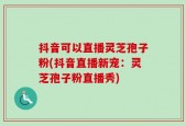 抖音可以直播灵芝孢子粉(抖音直播新宠：灵芝孢子粉直播秀)