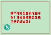 哪个地方出售灵芝孢子粉？寻找高质量灵芝孢子粉的好去处？