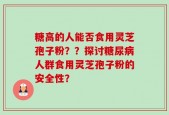 糖高的人能否食用灵芝孢子粉？？探讨糖尿病人群食用灵芝孢子粉的安全性？