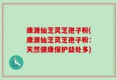康源仙芝灵芝孢子粉(康源仙芝灵芝孢子粉：天然健康保护益处多)
