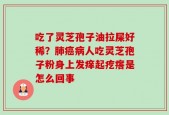 吃了灵芝孢子油拉屎好稀？肺癌病人吃灵芝孢子粉身上发痒起疙瘩是怎么回事