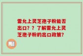 雷允上灵芝孢子粉能否出口？？了解雷允上灵芝孢子粉的出口政策？
