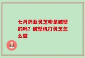 七丹药业灵芝粉是破壁的吗？破壁机打灵芝怎么做